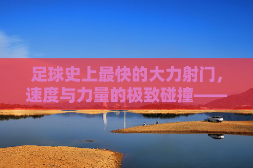 足球史上最快的大力射门,速度与力量的极致碰撞——探寻足球运动中的速度之巅,足球史上最快的大力射门,速度与力量的极致碰撞——探寻足球运动中的速度之巅