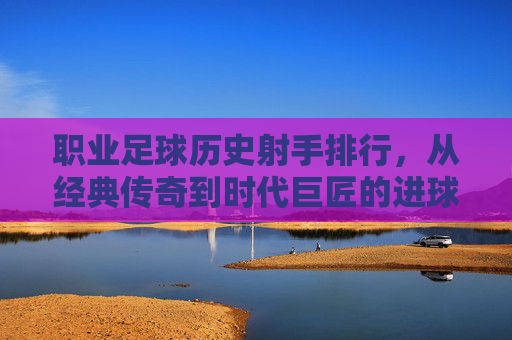 职业足球历史射手排行,从经典传奇到时代巨匠的进球传奇,职业足球历史射手排行,经典传奇与时代巨匠的进球传奇