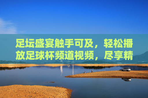 足坛盛宴触手可及，轻松播放足球杯频道视频，尽享精彩赛事，足坛盛宴触手可及，轻松播放足球杯频道视频，尽享精彩赛事