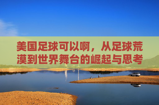 美国足球可以啊，从足球荒漠到世界舞台的崛起与思考，美国足球的崛起，从足球荒漠到世界舞台的蜕变与启示