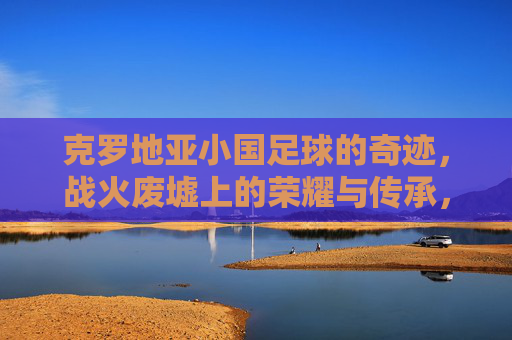 克罗地亚小国足球的奇迹，战火废墟上的荣耀与传承，克罗地亚足球，战火废墟上的奇迹与荣耀传承