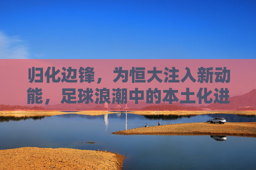 归化边锋，为恒大注入新动能，足球浪潮中的本土化进攻利器，归化边锋，为恒大注入新动能，足球浪潮中的本土化进攻利器
