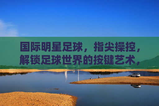 国际明星足球，指尖操控，解锁足球世界的按键艺术，国际明星足球，指尖操控，解锁足球世界的按键艺术