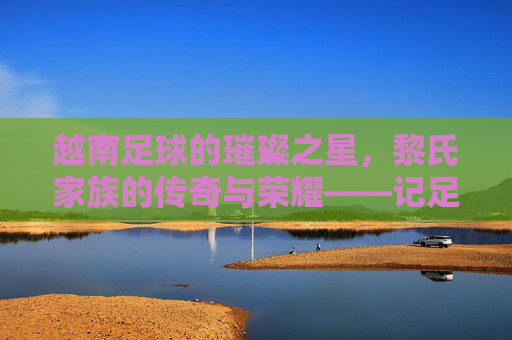 越南足球的璀璨之星，黎氏家族的传奇与荣耀——记足球明星黎，越南足球的璀璨之星，黎氏家族的传奇与荣耀