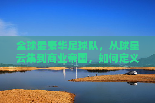全球最豪华足球队,从球星云集到商业帝国,如何定义足球的巅峰?全球最豪华足球队,从球星云集到商业帝国,如何定义足球的巅峰?