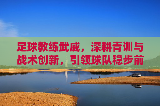 足球教练武威，深耕青训与战术创新，引领球队稳步前行，足球教练武威，深耕青训与战术创新，引领球队稳步前行