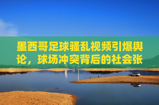 墨西哥足球骚乱视频引爆舆论,球场冲突背后的社会张力与体育精神的反思,墨西哥足球骚乱视频引爆舆论,球场冲突背后的社会张力与体育精神的反思