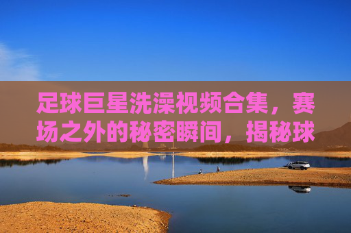足球巨星洗澡视频合集,赛场之外的秘密瞬间,揭秘球星日常,足球巨星洗澡视频合集,赛场之外的秘密瞬间,揭秘球星日常