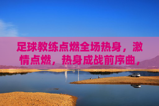 足球教练点燃全场热身，激情点燃，热身成战前序曲，足球教练点燃全场热身，激情点燃，热身成战前序曲
