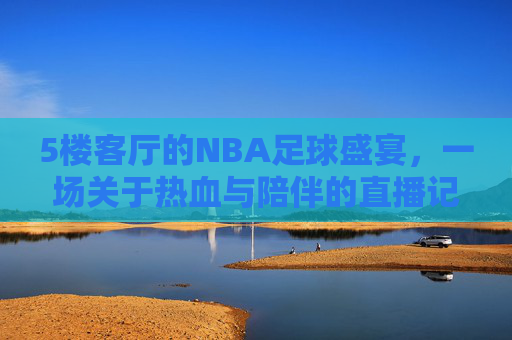 5楼客厅的NBA足球盛宴，一场关于热血与陪伴的直播记忆，5楼客厅的NBA足球盛宴，一场关于热血与陪伴的直播记忆