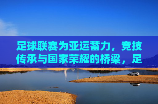 足球联赛为亚运蓄力,竞技传承与国家荣耀的桥梁,足球联赛为亚运蓄力,竞技传承与国家荣耀的桥梁