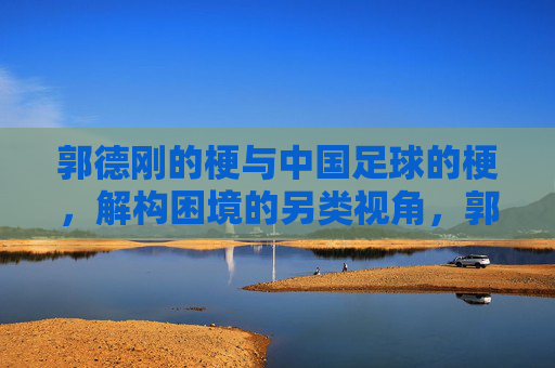 郭德刚的梗与中国足球的梗,解构困境的另类视角,郭德刚的梗与中国足球的梗,解构困境的另类视角