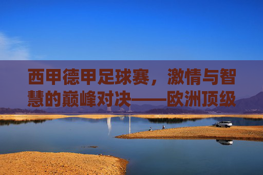 西甲德甲足球赛，激情与智慧的巅峰对决——欧洲顶级联赛的精彩演绎，西甲德甲足球赛，激情与智慧的巅峰对决——欧洲顶级联赛的精彩演绎