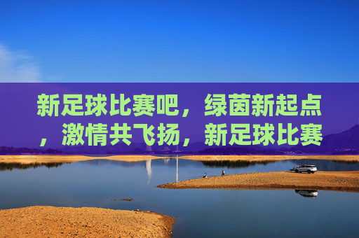 新足球比赛吧，绿茵新起点，激情共飞扬，新足球比赛吧，绿茵新起点，激情共飞扬