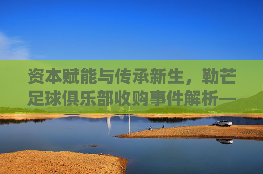 资本赋能与传承新生,勒芒足球俱乐部收购事件解析——传统球队的现代化转型之路,资本赋能与传承新生,勒芒足球俱乐部收购事件解析——传统球队的现代化转型之路