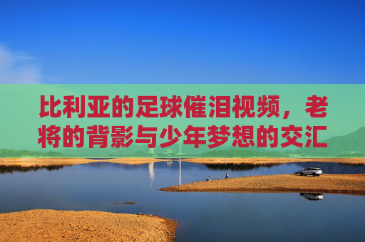比利亚的足球催泪视频，老将的背影与少年梦想的交汇，时光里的热爱永不褪色，比利亚足球催泪视频，老将的背影与少年梦想的交汇，时光里的热爱永不褪色