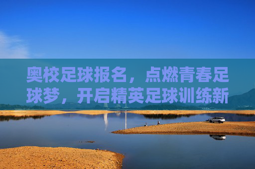 奥校足球报名，点燃青春足球梦，开启精英足球训练新篇章，奥校足球报名，点燃青春足球梦，开启精英足球训练新篇章