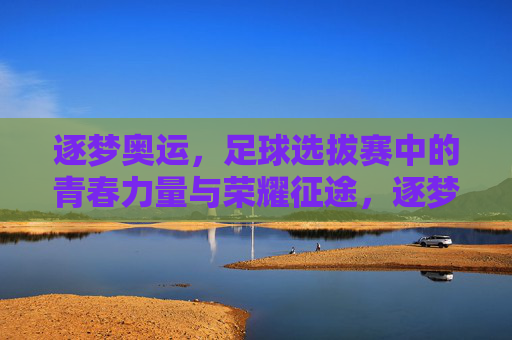 逐梦奥运，足球选拔赛中的青春力量与荣耀征途，逐梦奥运，足球选拔赛中的青春力量与荣耀征途