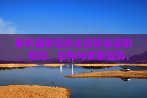 解析国家足球主流联赛赛制,规则、结构与发展趋势,解析国家足球主流联赛,赛制、规则、结构与发展趋势