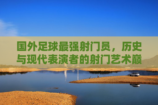 国外足球最强射门员，历史与现代表演者的射门艺术巅峰，国外足球最强射门员，历史与现代表演者的射门艺术巅峰