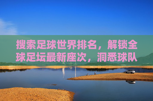 搜索足球世界排名，解锁全球足坛最新座次，洞悉球队实力动态，足球世界排名，解锁全球足坛最新座次，洞悉球队实力动态