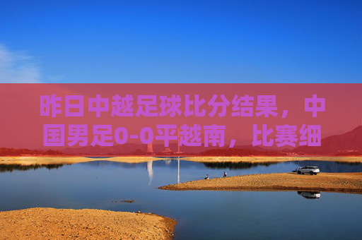 昨日中越足球比分结果，中国男足0-0平越南，比赛细节与赛后解读，中国男足0-0平越南，昨日中越足球比赛结果及细节解读