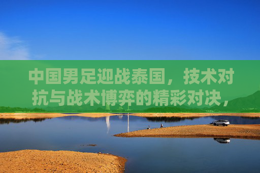 中国男足迎战泰国,技术对抗与战术博弈的精彩对决,中国男足迎战泰国,技术对抗与战术博弈的精彩对决