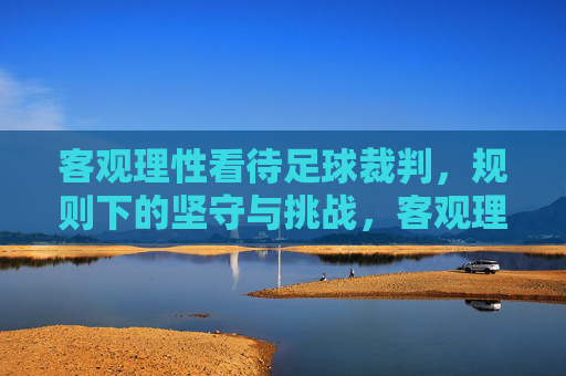 客观理性看待足球裁判，规则下的坚守与挑战，客观理性看待足球裁判，规则下的坚守与挑战