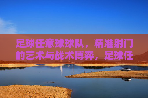 足球任意球球队，精准射门的艺术与战术博弈，足球任意球，精准射门的艺术与战术博弈