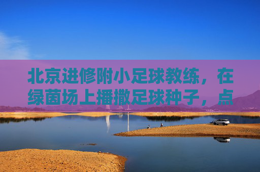 北京进修附小足球教练，在绿茵场上播撒足球种子，点亮孩子们的运动梦想，北京进修附小足球教练，绿茵场上播撒足球种子，点亮孩子们的运动梦想