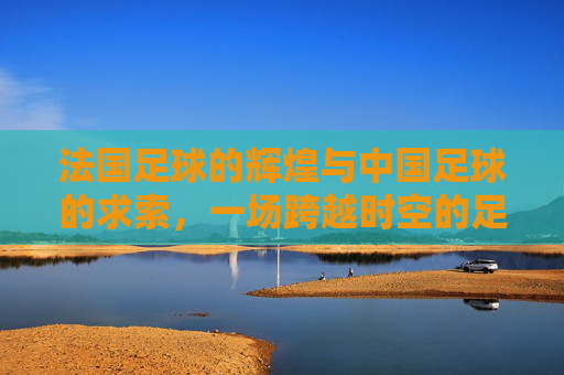 法国足球的辉煌与中国足球的求索,一场跨越时空的足球对话,法国足球的辉煌与中国足球的求索,一场跨越时空的足球对话