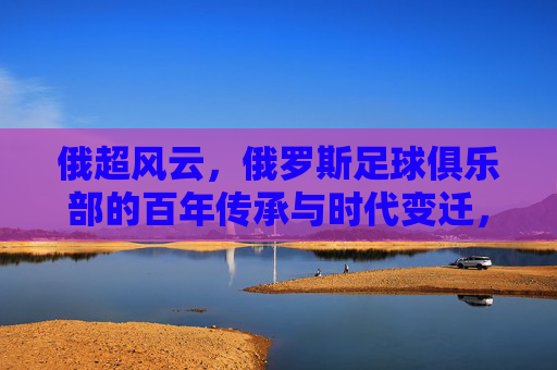 俄超风云,俄罗斯足球俱乐部的百年传承与时代变迁,俄超风云,俄罗斯足球俱乐部的百年传承与时代变迁