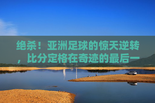 绝杀！亚洲足球的惊天逆转，比分定格在奇迹的最后一秒，绝杀！亚洲足球的惊天逆转，比分定格在奇迹的最后一秒