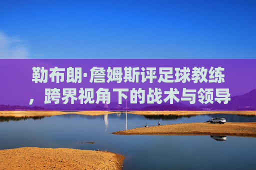 勒布朗·詹姆斯评足球教练，跨界视角下的战术与领导力启示，勒布朗·詹姆斯评足球教练，跨界视角下的战术与领导力启示