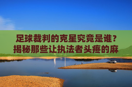 足球裁判的克星究竟是谁?揭秘那些让执法者头疼的麻烦制造者,足球裁判的克星究竟是谁?揭秘那些让执法者头疼的麻烦制造者