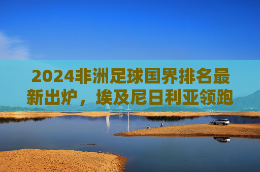 2024非洲足球国界排名最新出炉，埃及尼日利亚领跑，多国竞争白热化，2024非洲足球国界排名最新出炉，埃及尼日利亚领跑 多国竞争白热化