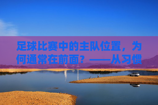 足球比赛中的主队位置,为何通常在前面?——从习惯到传统的解读,足球比赛主队位置为何常居前?习惯与传统下的解读