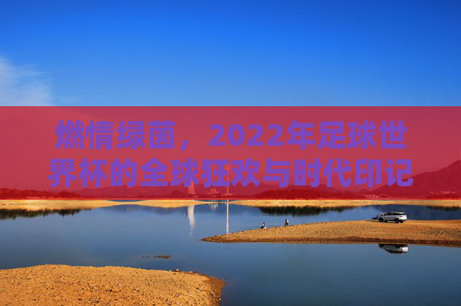 燃情绿茵，2022年足球世界杯的全球狂欢与时代印记，燃情绿茵，2022年足球世界杯的全球狂欢与时代印记
