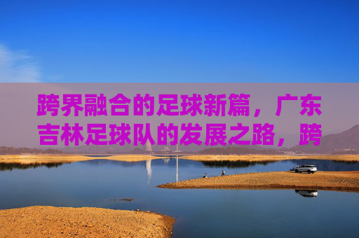 跨界融合的足球新篇，广东吉林足球队的发展之路，跨界融合的足球新篇，广东吉林足球队的发展之路