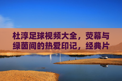杜淳足球视频大全,荧幕与绿茵间的热爱印记,经典片段与球迷共赏,杜淳足球视频大全,荧幕与绿茵间的热爱印记,经典片段与球迷共赏