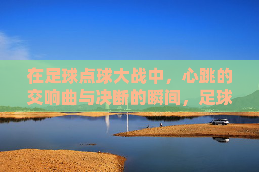 在足球点球大战中，心跳的交响曲与决断的瞬间，足球点球大战，心跳的交响曲与决断的瞬间