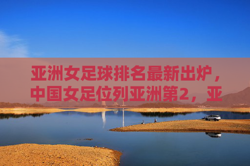 亚洲女足球排名最新出炉,中国女足位列亚洲第2,亚洲格局迎来新变化,亚洲女足球最新排名出炉,中国女足位列亚第2,格局迎来新变化