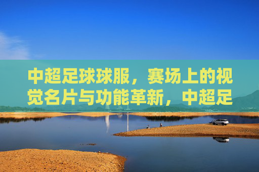 中超足球球服，赛场上的视觉名片与功能革新，中超足球球服，赛场上的视觉名片与功能革新