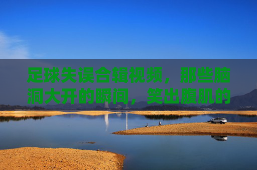 足球失误合辑视频，那些脑洞大开的瞬间，笑出腹肌的精彩集锦，足球失误合辑，那些脑洞大开的瞬间，笑出腹肌的精彩集锦