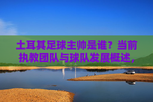 土耳其足球主帅是谁？当前执教团队与球队发展概述，土耳其足球主帅是谁？当前执教团队与球队发展概述