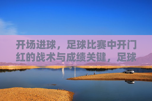 开场进球，足球比赛中开门红的战术与成绩关键，足球开门红，开场进球的战术与成绩关键解析