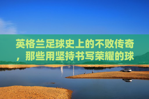 英格兰足球史上的不败传奇，那些用坚持书写荣耀的球队，英格兰足球史上的不败传奇，用坚持书写荣耀的球队