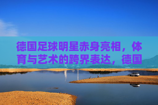 德国足球明星赤身亮相，体育与艺术的跨界表达，德国足球明星赤身亮相，体育与艺术的跨界表达
