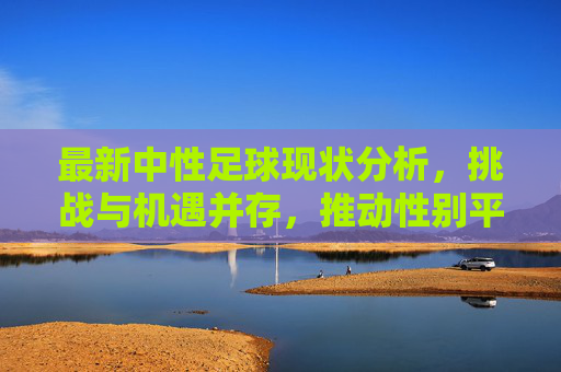 最新中性足球现状分析，挑战与机遇并存，推动性别平等与体育包容性发展，最新中性足球现状分析，挑战与机遇并存，推动性别平等与体育包容性发展