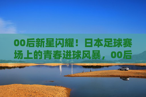 00后新星闪耀!日本足球赛场上的青春进球风暴,00后新星闪耀!日本足球赛场上的青春进球风暴